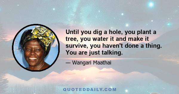 Until you dig a hole, you plant a tree, you water it and make it survive, you haven't done a thing. You are just talking.