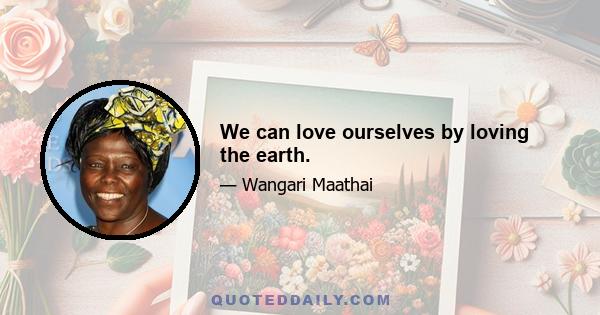 We can love ourselves by loving the earth.