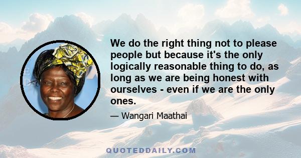 We do the right thing not to please people but because it's the only logically reasonable thing to do, as long as we are being honest with ourselves - even if we are the only ones.