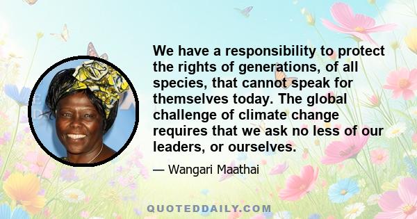 We have a responsibility to protect the rights of generations, of all species, that cannot speak for themselves today. The global challenge of climate change requires that we ask no less of our leaders, or ourselves.