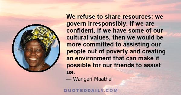 We refuse to share resources; we govern irresponsibly. If we are confident, if we have some of our cultural values, then we would be more committed to assisting our people out of poverty and creating an environment that 