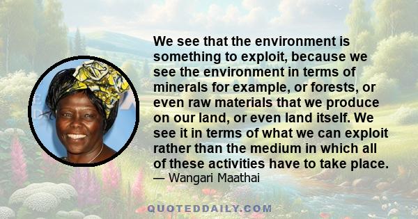 We see that the environment is something to exploit, because we see the environment in terms of minerals for example, or forests, or even raw materials that we produce on our land, or even land itself. We see it in