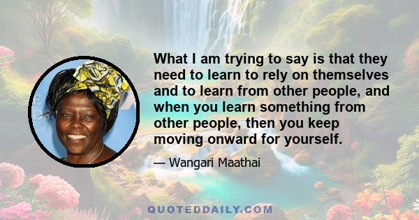 What I am trying to say is that they need to learn to rely on themselves and to learn from other people, and when you learn something from other people, then you keep moving onward for yourself.