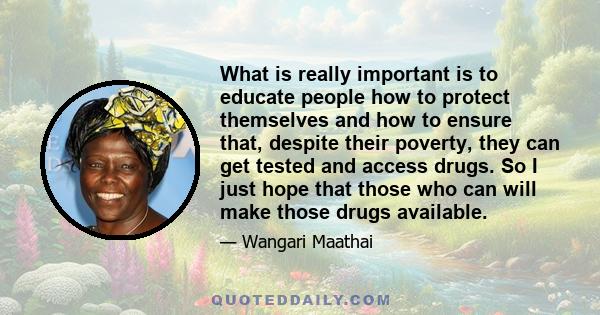 What is really important is to educate people how to protect themselves and how to ensure that, despite their poverty, they can get tested and access drugs. So I just hope that those who can will make those drugs