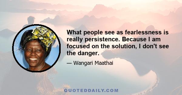 What people see as fearlessness is really persistence. Because I am focused on the solution, I don't see the danger.