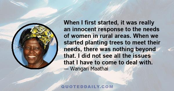 When I first started, it was really an innocent response to the needs of women in rural areas. When we started planting trees to meet their needs, there was nothing beyond that. I did not see all the issues that I have