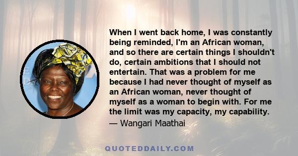 When I went back home, I was constantly being reminded, I'm an African woman, and so there are certain things I shouldn't do, certain ambitions that I should not entertain. That was a problem for me because I had never