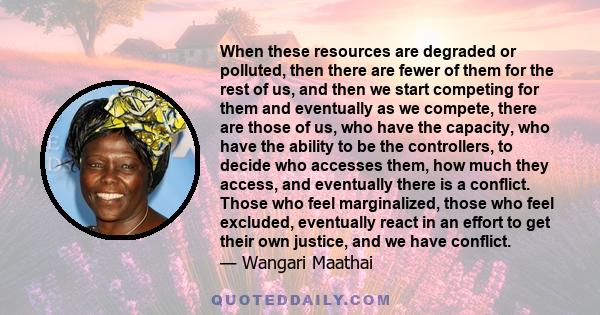 When these resources are degraded or polluted, then there are fewer of them for the rest of us, and then we start competing for them and eventually as we compete, there are those of us, who have the capacity, who have