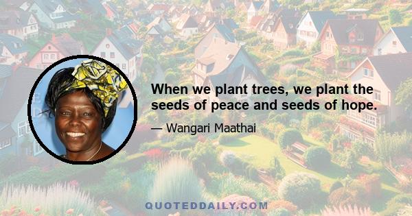 When we plant trees, we plant the seeds of peace and seeds of hope.