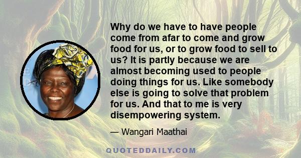 Why do we have to have people come from afar to come and grow food for us, or to grow food to sell to us? It is partly because we are almost becoming used to people doing things for us. Like somebody else is going to