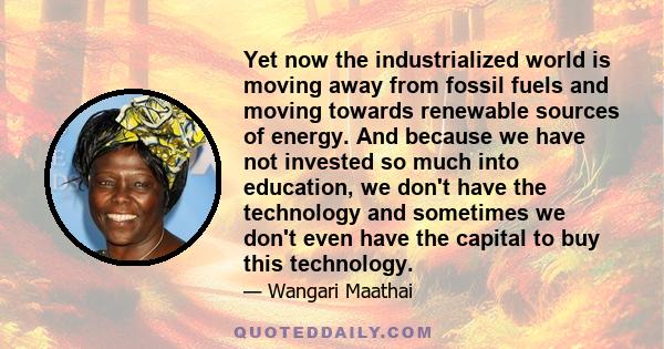 Yet now the industrialized world is moving away from fossil fuels and moving towards renewable sources of energy. And because we have not invested so much into education, we don't have the technology and sometimes we