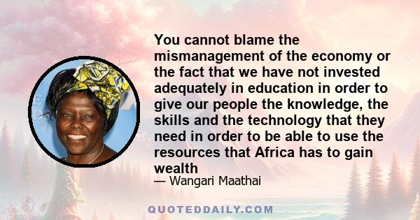 You cannot blame the mismanagement of the economy or the fact that we have not invested adequately in education in order to give our people the knowledge, the skills and the technology that they need in order to be able 