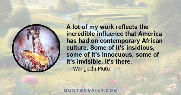 A lot of my work reflects the incredible influence that America has had on contemporary African culture. Some of it's insidious, some of it's innocuous, some of it's invisible. It's there.