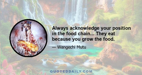 Always acknowledge your position in the food chain... They eat because you grow the food.