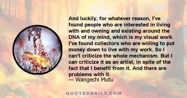 And luckily, for whatever reason, I've found people who are interested in living with and owning and existing around the DNA of my mind, which is my visual work. I've found collectors who are willing to put money down