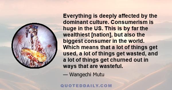 Everything is deeply affected by the dominant culture. Consumerism is huge in the US. This is by far the wealthiest [nation], but also the biggest consumer in the world. Which means that a lot of things get used, a lot