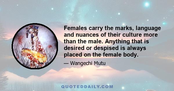 Females carry the marks, language and nuances of their culture more than the male. Anything that is desired or despised is always placed on the female body.