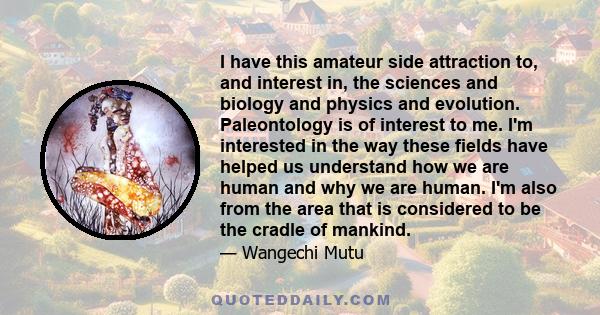 I have this amateur side attraction to, and interest in, the sciences and biology and physics and evolution. Paleontology is of interest to me. I'm interested in the way these fields have helped us understand how we are 