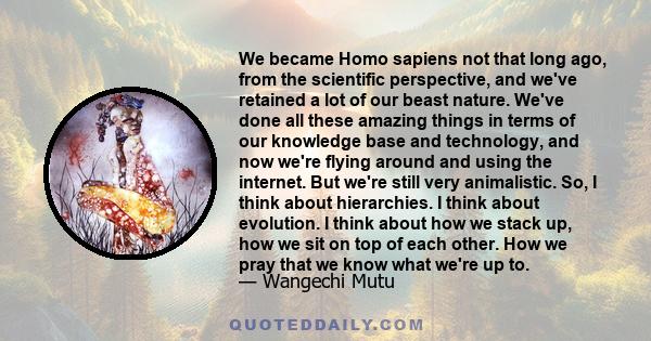 We became Homo sapiens not that long ago, from the scientific perspective, and we've retained a lot of our beast nature. We've done all these amazing things in terms of our knowledge base and technology, and now we're