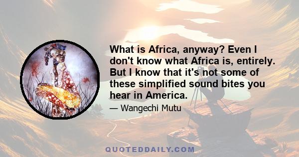 What is Africa, anyway? Even I don't know what Africa is, entirely. But I know that it's not some of these simplified sound bites you hear in America.