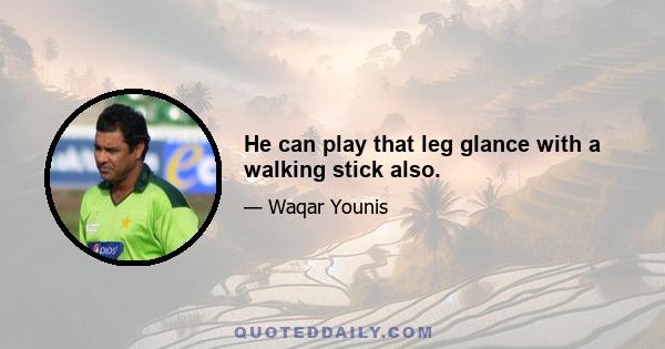 He can play that leg glance with a walking stick also.