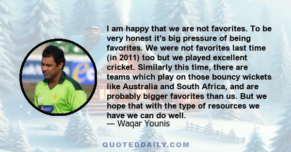 I am happy that we are not favorites. To be very honest it's big pressure of being favorites. We were not favorites last time (in 2011) too but we played excellent cricket. Similarly this time, there are teams which