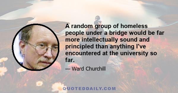 A random group of homeless people under a bridge would be far more intellectually sound and principled than anything I've encountered at the university so far.