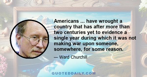 Americans ... have wrought a country that has after more than two centuries yet to evidence a single year during which it was not making war upon someone, somewhere, for some reason.