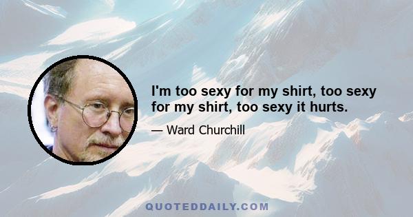 I'm too sexy for my shirt, too sexy for my shirt, too sexy it hurts.