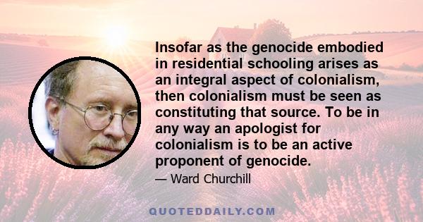 Insofar as the genocide embodied in residential schooling arises as an integral aspect of colonialism, then colonialism must be seen as constituting that source. To be in any way an apologist for colonialism is to be an 