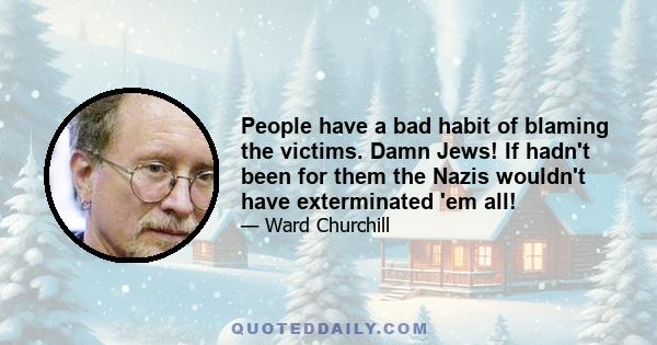 People have a bad habit of blaming the victims. Damn Jews! If hadn't been for them the Nazis wouldn't have exterminated 'em all!