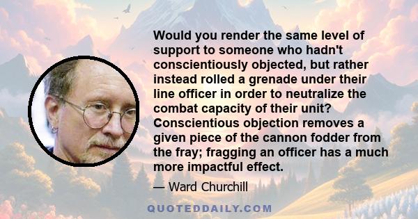 Would you render the same level of support to someone who hadn't conscientiously objected, but rather instead rolled a grenade under their line officer in order to neutralize the combat capacity of their unit?