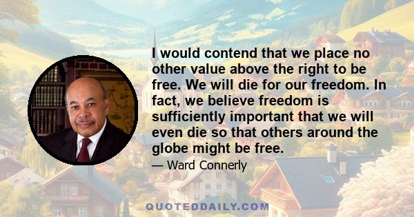 I would contend that we place no other value above the right to be free. We will die for our freedom. In fact, we believe freedom is sufficiently important that we will even die so that others around the globe might be