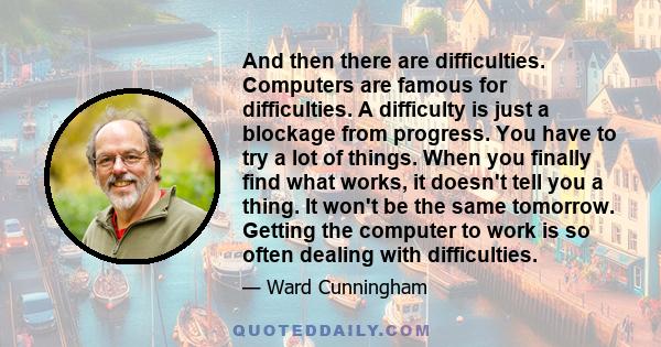 And then there are difficulties. Computers are famous for difficulties. A difficulty is just a blockage from progress. You have to try a lot of things. When you finally find what works, it doesn't tell you a thing. It