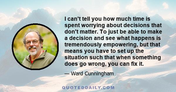 I can't tell you how much time is spent worrying about decisions that don't matter. To just be able to make a decision and see what happens is tremendously empowering, but that means you have to set up the situation