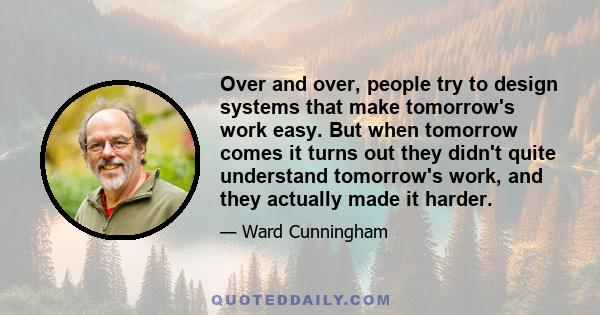 Over and over, people try to design systems that make tomorrow's work easy. But when tomorrow comes it turns out they didn't quite understand tomorrow's work, and they actually made it harder.