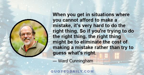 When you get in situations where you cannot afford to make a mistake, it's very hard to do the right thing. So if you're trying to do the right thing, the right thing might be to eliminate the cost of making a mistake