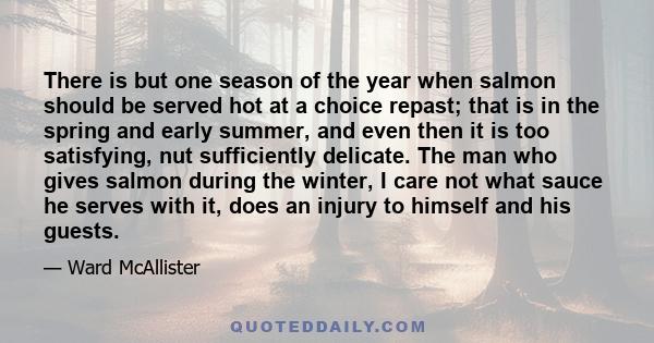 There is but one season of the year when salmon should be served hot at a choice repast; that is in the spring and early summer, and even then it is too satisfying, nut sufficiently delicate. The man who gives salmon