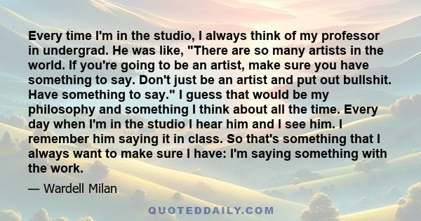 Every time I'm in the studio, I always think of my professor in undergrad. He was like, There are so many artists in the world. If you're going to be an artist, make sure you have something to say. Don't just be an