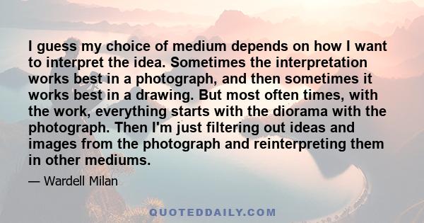 I guess my choice of medium depends on how I want to interpret the idea. Sometimes the interpretation works best in a photograph, and then sometimes it works best in a drawing. But most often times, with the work,