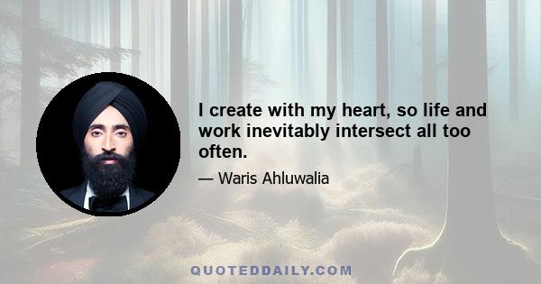 I create with my heart, so life and work inevitably intersect all too often.