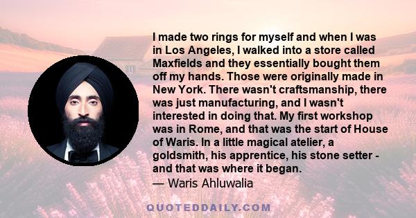 I made two rings for myself and when I was in Los Angeles, I walked into a store called Maxfields and they essentially bought them off my hands. Those were originally made in New York. There wasn't craftsmanship, there