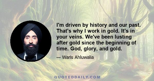 I'm driven by history and our past. That's why I work in gold. It's in your veins. We've been lusting after gold since the beginning of time. God, glory, and gold.