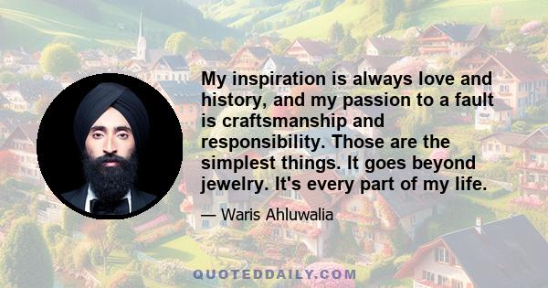 My inspiration is always love and history, and my passion to a fault is craftsmanship and responsibility. Those are the simplest things. It goes beyond jewelry. It's every part of my life.