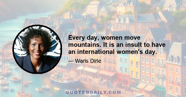 Every day, women move mountains. It is an insult to have an international women's day.