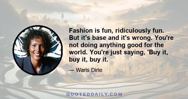 Fashion is fun, ridiculously fun. But it's base and it's wrong. You're not doing anything good for the world. You're just saying, 'Buy it, buy it, buy it.