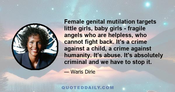 Female genital mutilation targets little girls, baby girls - fragile angels who are helpless, who cannot fight back. It's a crime against a child, a crime against humanity. It's abuse. It's absolutely criminal and we