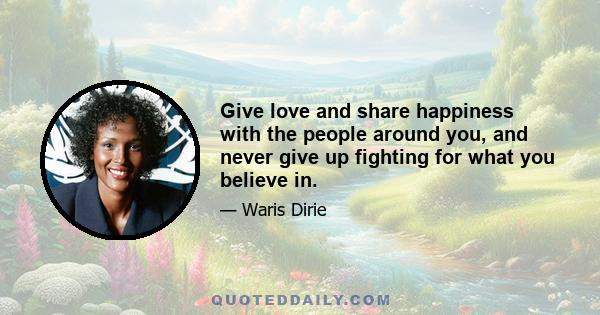 Give love and share happiness with the people around you, and never give up fighting for what you believe in.