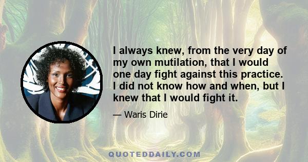 I always knew, from the very day of my own mutilation, that I would one day fight against this practice. I did not know how and when, but I knew that I would fight it.