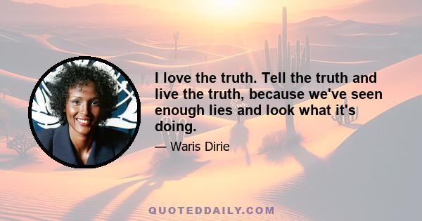 I love the truth. Tell the truth and live the truth, because we've seen enough lies and look what it's doing.